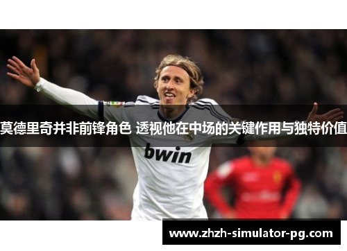 莫德里奇并非前锋角色 透视他在中场的关键作用与独特价值