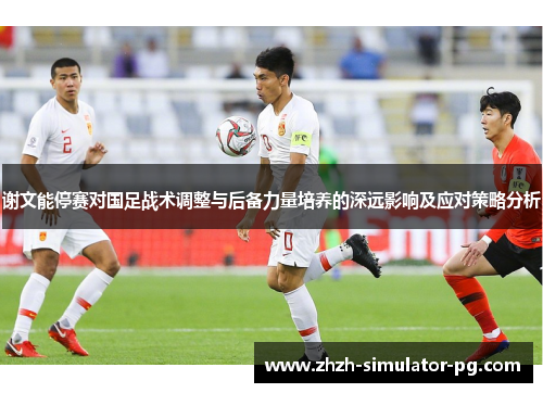 谢文能停赛对国足战术调整与后备力量培养的深远影响及应对策略分析
