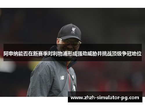 阿申纳能否在新赛季对利物浦形成强劲威胁并挑战顶级争冠地位