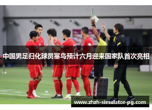 中国男足归化球员塞鸟预计六月迎来国家队首次亮相 中国男足归化球员塞鸟预计六月迎来国家队首次亮相