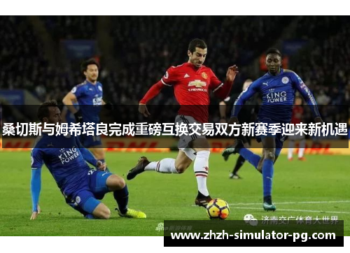 桑切斯与姆希塔良完成重磅互换交易双方新赛季迎来新机遇