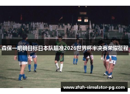 森保一明确目标日本队瞄准2026世界杯半决赛荣耀征程
