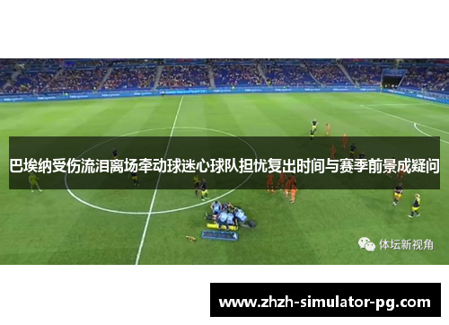 巴埃纳受伤流泪离场牵动球迷心球队担忧复出时间与赛季前景成疑问 巴埃纳受伤流泪离场牵动球迷心球队担忧复出时间与赛季前景成疑问
