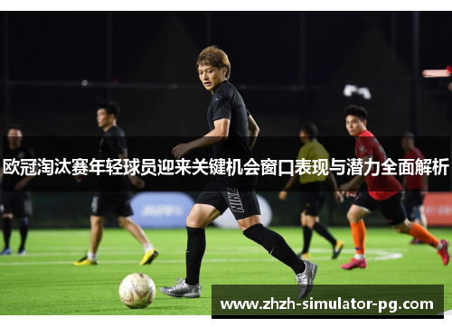 欧冠淘汰赛年轻球员迎来关键机会窗口表现与潜力全面解析 欧冠淘汰赛年轻球员迎来关键机会窗口表现与潜力全面解析